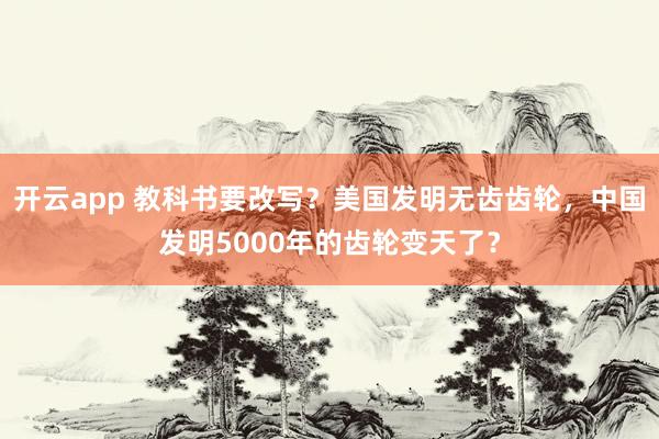 开云app 教科书要改写？美国发明无齿齿轮，中国发明5000年的齿轮变天了？