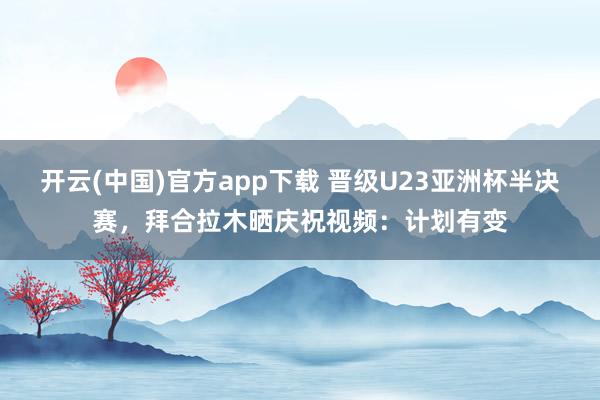 开云(中国)官方app下载 晋级U23亚洲杯半决赛，拜合拉木晒庆祝视频：计划有变