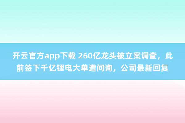 开云官方app下载 260亿龙头被立案调查，此前签下千亿锂电大单遭问询，公司最新回复