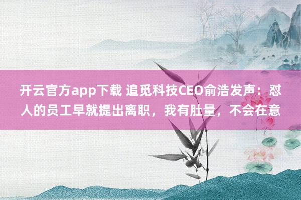 开云官方app下载 追觅科技CEO俞浩发声：怼人的员工早就提出离职，我有肚量，不会在意