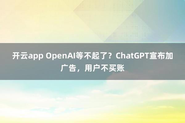 开云app OpenAI等不起了？ChatGPT宣布加广告，用户不买账