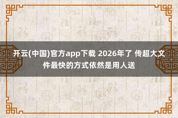 开云(中国)官方app下载 2026年了 传超大文件最快的方式依然是用人送