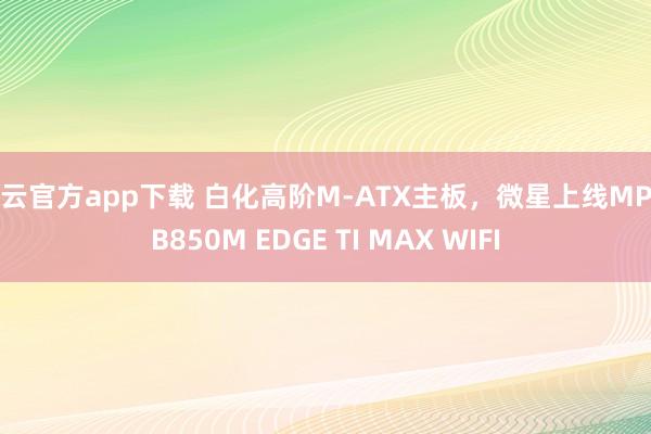 开云官方app下载 白化高阶M-ATX主板，微星上线MPG B850M EDGE TI MAX WIFI