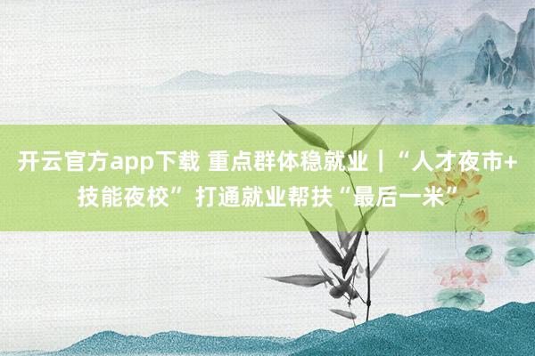 开云官方app下载 重点群体稳就业｜“人才夜市+技能夜校” 打通就业帮扶“最后一米”