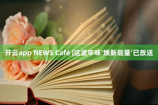 开云app NEWS Café |这波年味‘焕新能量’已放送