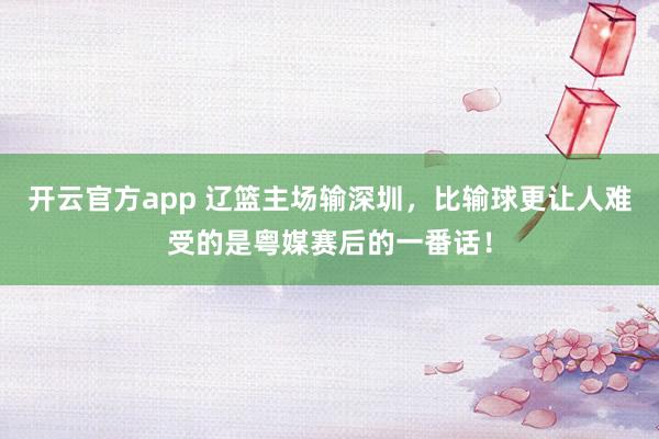 开云官方app 辽篮主场输深圳，比输球更让人难受的是粤媒赛后的一番话！