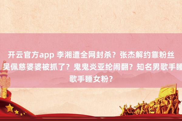 开云官方app 李湘遭全网封杀？张杰解约靠粉丝付钱？吴佩慈婆婆被抓了？鬼鬼炎亚纶闹翻？知名男歌手睡女粉？