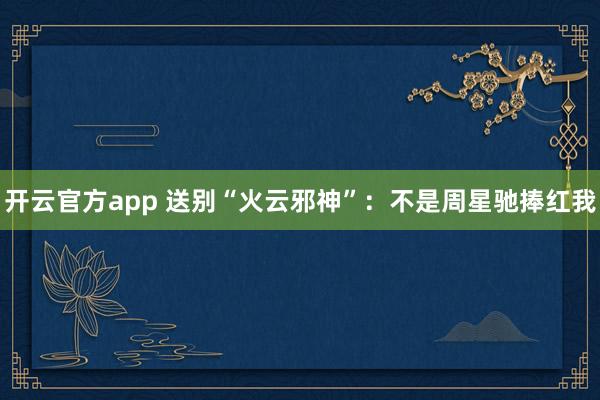 开云官方app 送别“火云邪神”：不是周星驰捧红我