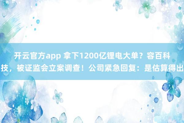 开云官方app 拿下1200亿锂电大单？容百科技，被证监会立案调查！公司紧急回复：是估算得出