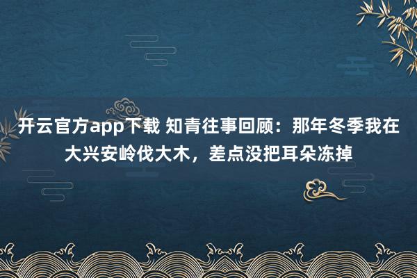 开云官方app下载 知青往事回顾：那年冬季我在大兴安岭伐大木，差点没把耳朵冻掉