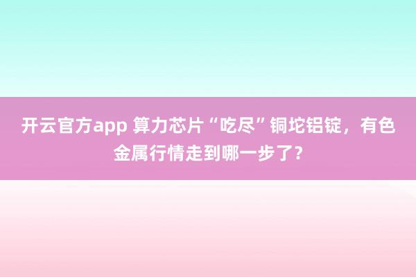 开云官方app 算力芯片“吃尽”铜坨铝锭，有色金属行情走到哪一步了？