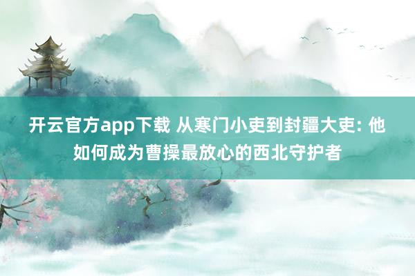 开云官方app下载 从寒门小吏到封疆大吏: 他如何成为曹操最放心的西北守护者