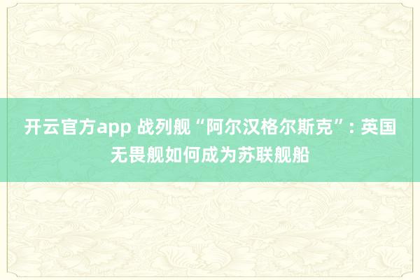 开云官方app 战列舰“阿尔汉格尔斯克”: 英国无畏舰如何成为苏联舰船
