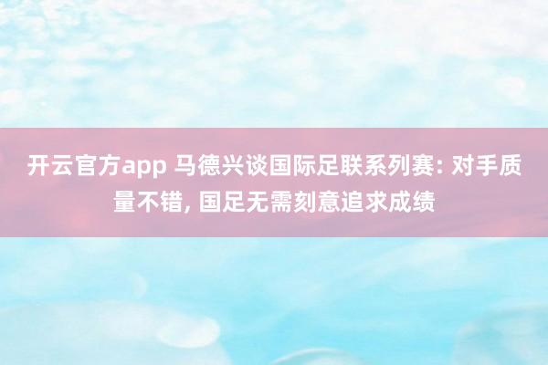开云官方app 马德兴谈国际足联系列赛: 对手质量不错, 国足无需刻意追求成绩