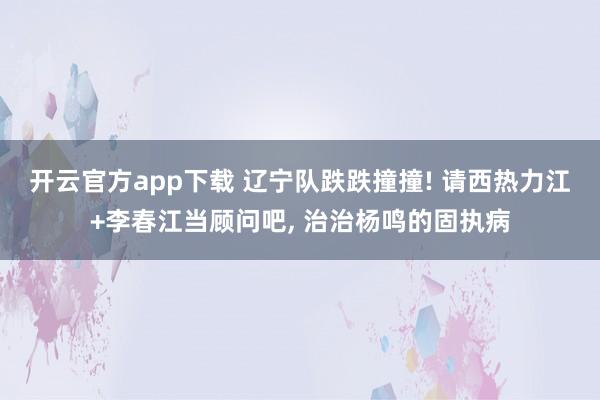 开云官方app下载 辽宁队跌跌撞撞! 请西热力江+李春江当顾问吧, 治治杨鸣的固执病
