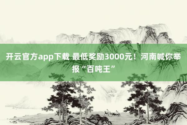 开云官方app下载 最低奖励3000元!河南喊你举报“百吨王”