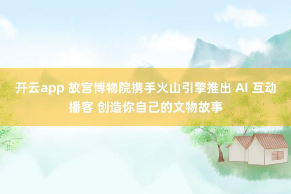 开云app 故宫博物院携手火山引擎推出 AI 互动播客 创造你自己的文物故事