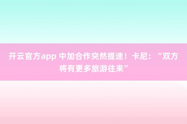 开云官方app 中加合作突然提速！卡尼：“双方将有更多旅游往来”