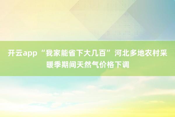 开云app “我家能省下大几百” 河北多地农村采暖季期间天然气价格下调