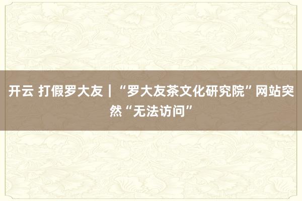 开云 打假罗大友｜“罗大友茶文化研究院”网站突然“无法访问”