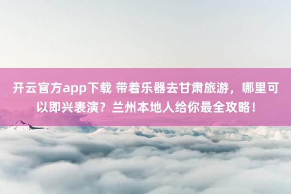 开云官方app下载 带着乐器去甘肃旅游，哪里可以即兴表演？兰州本地人给你最全攻略！