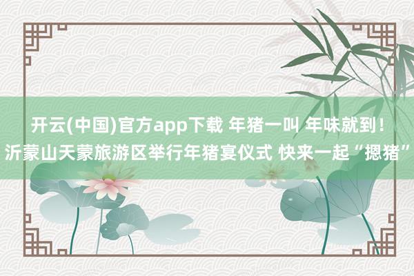 开云(中国)官方app下载 年猪一叫 年味就到！沂蒙山天蒙旅游区举行年猪宴仪式 快来一起“摁猪”