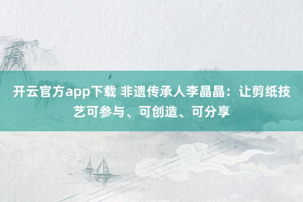 开云官方app下载 非遗传承人李晶晶：让剪纸技艺可参与、可创造、可分享