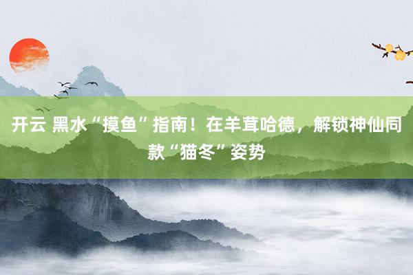 开云 黑水“摸鱼”指南！在羊茸哈德，解锁神仙同款“猫冬”姿势