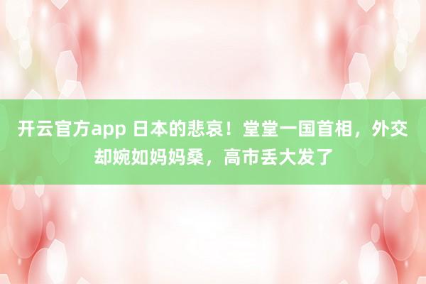 开云官方app 日本的悲哀！堂堂一国首相，外交却婉如妈妈桑，高市丢大发了