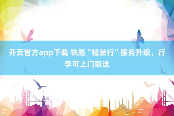 开云官方app下载 铁路“轻装行”服务升级，行李可上门取送