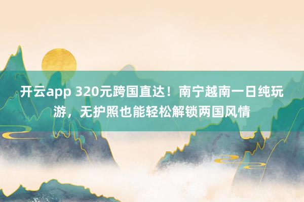 开云app 320元跨国直达！南宁越南一日纯玩游，无护照也能轻松解锁两国风情