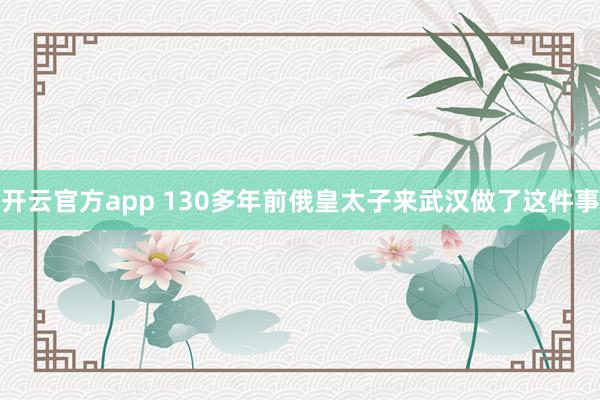 开云官方app 130多年前俄皇太子来武汉做了这件事