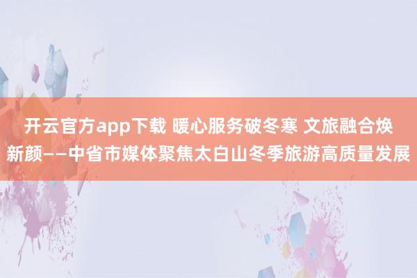 开云官方app下载 暖心服务破冬寒 文旅融合焕新颜——中省市媒体聚焦太白山冬季旅游高质量发展
