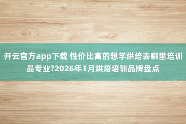 开云官方app下载 性价比高的想学烘焙去哪里培训最专业?2026年1月烘焙培训品牌盘点