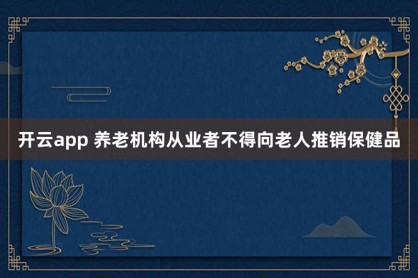 开云app 养老机构从业者不得向老人推销保健品