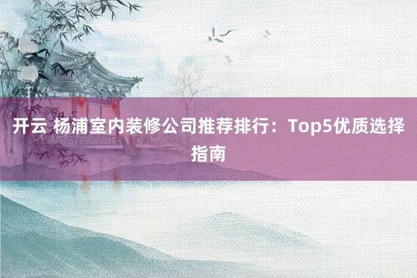 开云 杨浦室内装修公司推荐排行：Top5优质选择指南