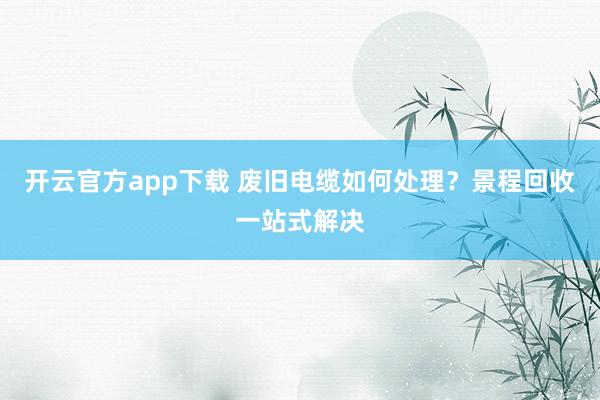 开云官方app下载 废旧电缆如何处理？景程回收一站式解决