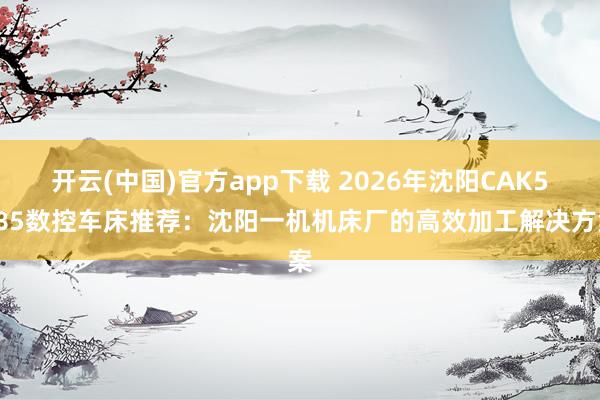 开云(中国)官方app下载 2026年沈阳CAK5085数控车床推荐:沈阳一机机床厂的高效加工解决方案