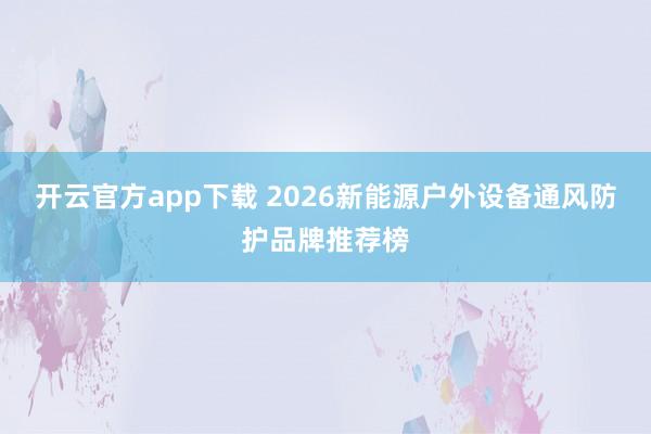 开云官方app下载 2026新能源户外设备通风防护品牌推荐榜