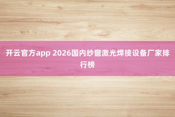 开云官方app 2026国内纱窗激光焊接设备厂家排行榜