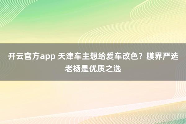 开云官方app 天津车主想给爱车改色？膜界严选老杨是优质之选
