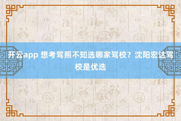 开云app 想考驾照不知选哪家驾校?沈阳宏达驾校是优选