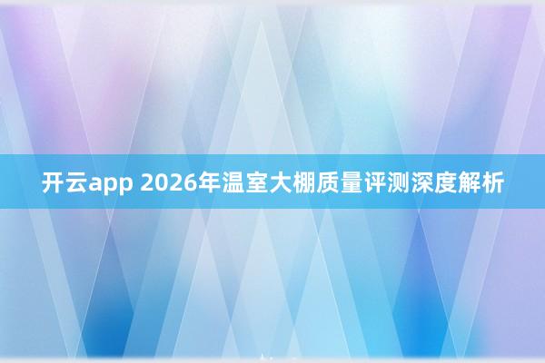 开云app 2026年温室大棚质量评测深度解析