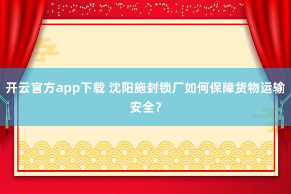开云官方app下载 沈阳施封锁厂如何保障货物运输安全?