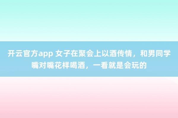 开云官方app 女子在聚会上以酒传情,和男同学嘴对嘴花样喝酒,一看就是会玩的