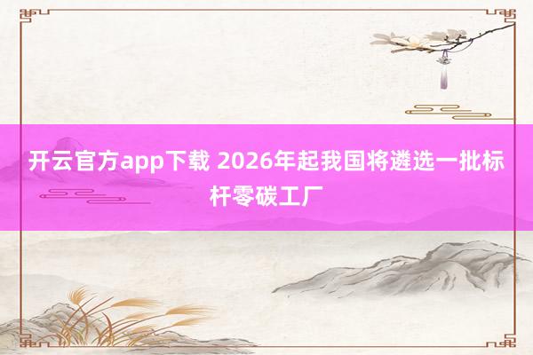 开云官方app下载 2026年起我国将遴选一批标杆零碳工厂