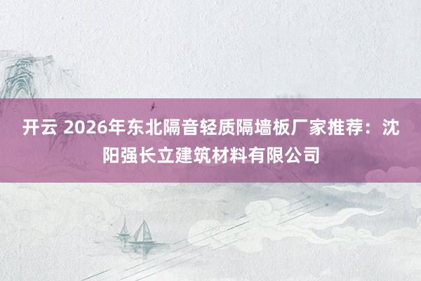 开云 2026年东北隔音轻质隔墙板厂家推荐：沈阳强长立建筑材料有限公司