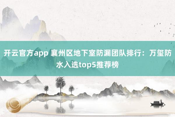 开云官方app 襄州区地下室防漏团队排行：万玺防水入选top5推荐榜