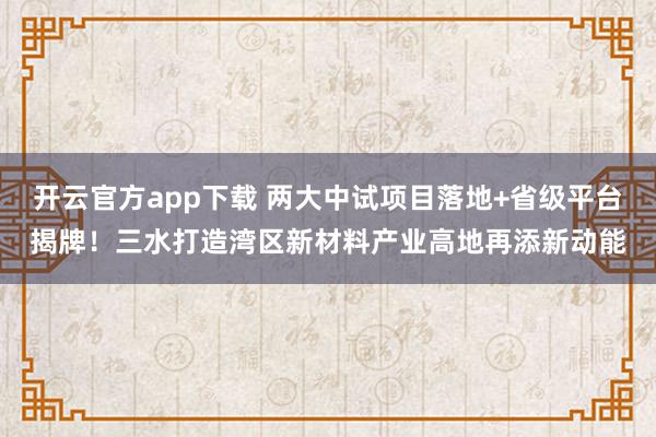 开云官方app下载 两大中试项目落地+省级平台揭牌！三水打造湾区新材料产业高地再添新动能