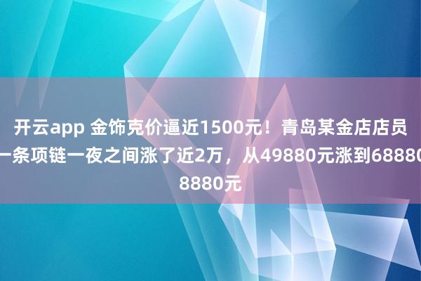 开云app 金饰克价逼近1500元!青岛某金店店员:一条项链一夜之间涨了近2万,从49880元涨到68880元